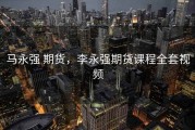 马永强 期货，李永强期货课程全套视频