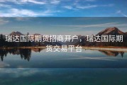 瑞达国际期货招商开户，瑞达国际期货交易平台