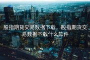 股指期货交易数据下载，股指期货交易数据下载什么软件