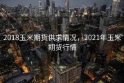 2018玉米期货供求情况，2021年玉米期货行情