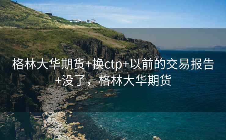 格林大华期货+换ctp+以前的交易报告+没了，格林大华期货