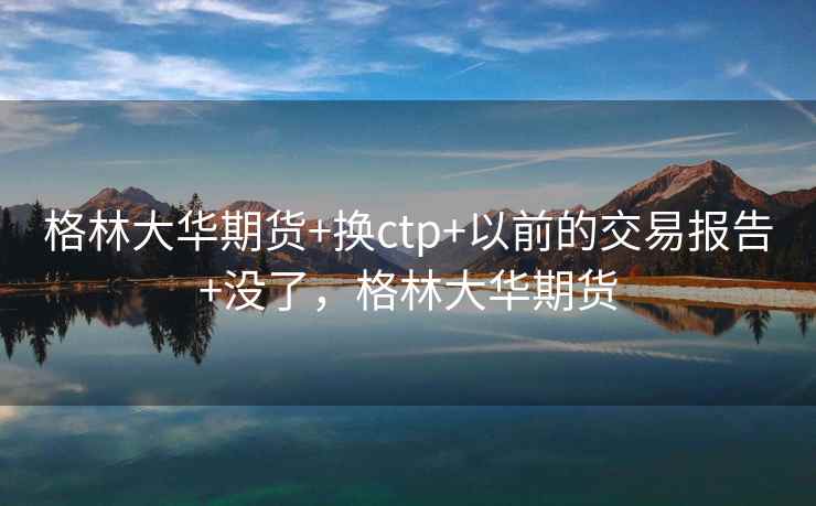 格林大华期货+换ctp+以前的交易报告+没了，格林大华期货