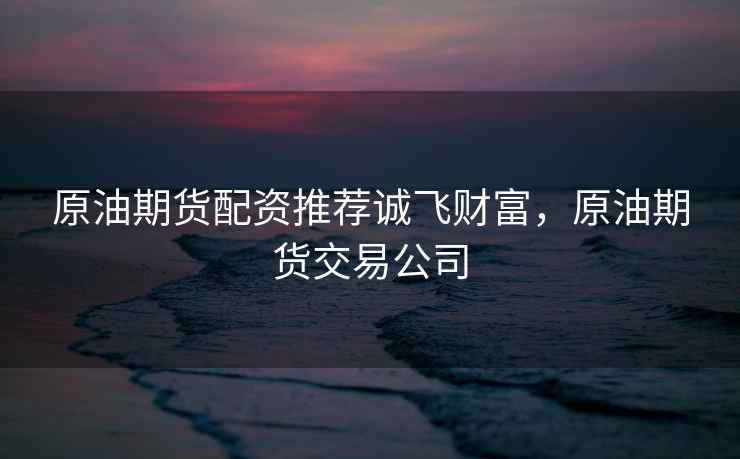 原油期货配资推荐诚飞财富，原油期货交易公司