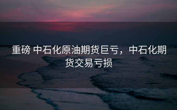 重磅 中石化原油期货巨亏，中石化期货交易亏损