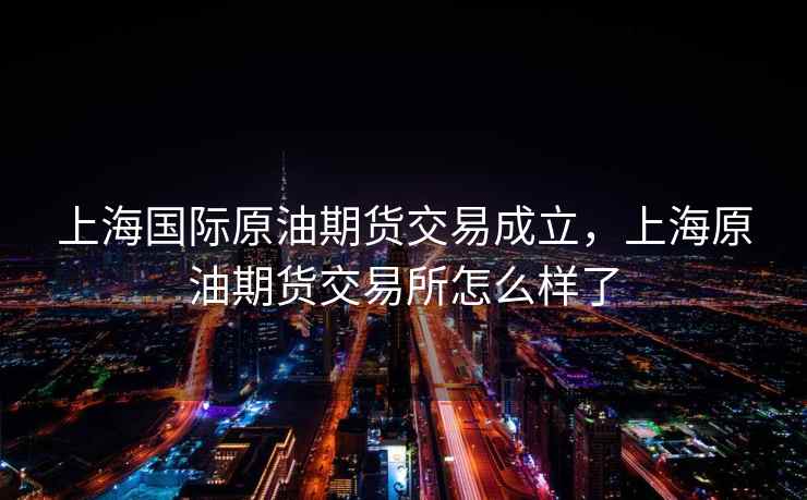 上海国际原油期货交易成立，上海原油期货交易所怎么样了