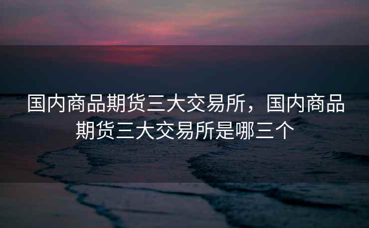 国内商品期货三大交易所，国内商品期货三大交易所是哪三个