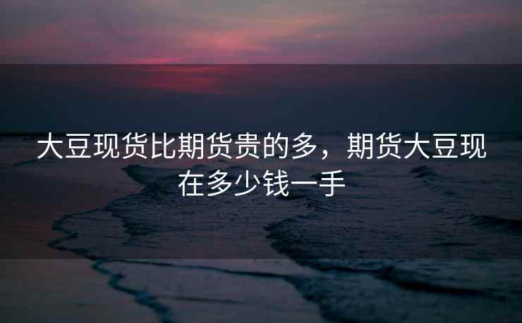 大豆现货比期货贵的多，期货大豆现在多少钱一手