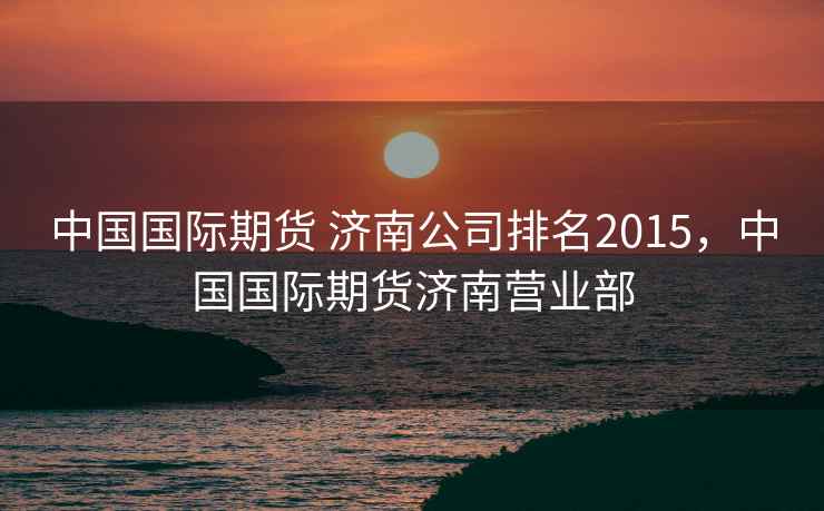 中国国际期货 济南公司排名2015，中国国际期货济南营业部