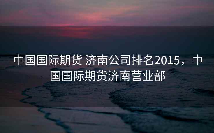 中国国际期货 济南公司排名2015，中国国际期货济南营业部