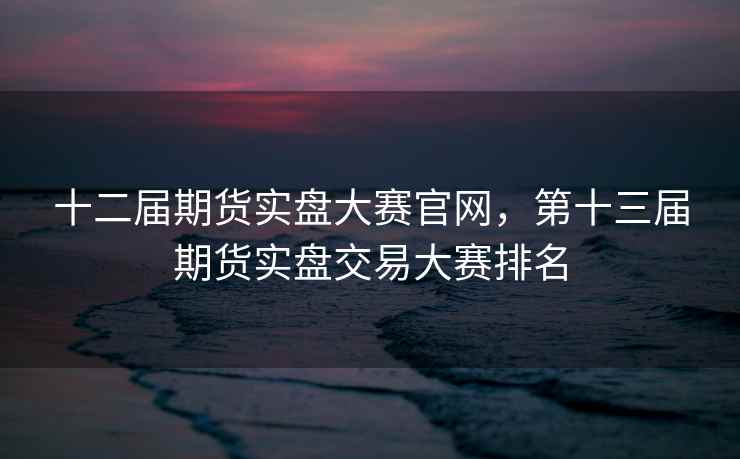 十二届期货实盘大赛官网，第十三届期货实盘交易大赛排名