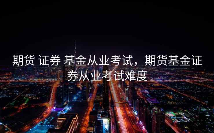 期货 证券 基金从业考试，期货基金证券从业考试难度