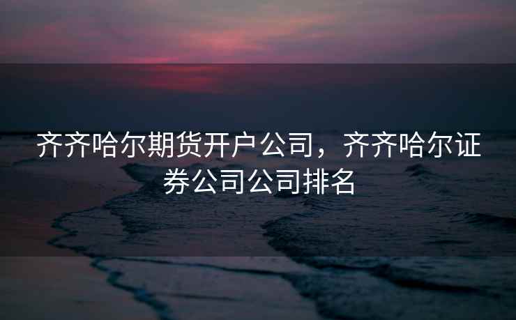 齐齐哈尔期货开户公司，齐齐哈尔证券公司公司排名