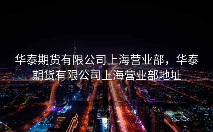 华泰期货有限公司上海营业部，华泰期货有限公司上海营业部地址