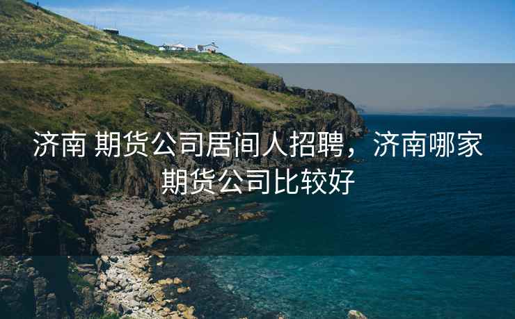 济南 期货公司居间人招聘，济南哪家期货公司比较好