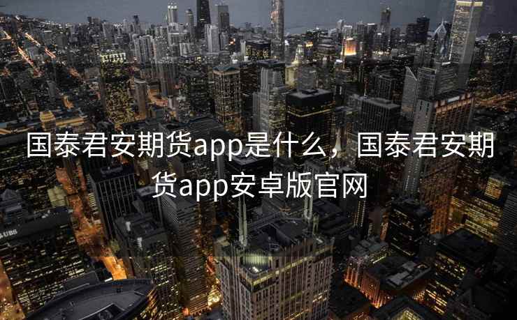 国泰君安期货app是什么，国泰君安期货app安卓版官网